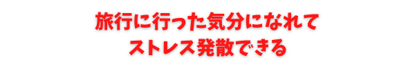 旅行に行った気分になれてストレスが発散できる