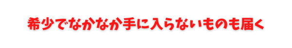 希少でなかなか手に入らないものも届く